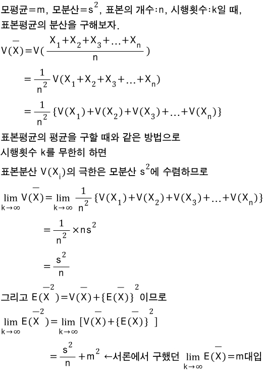 모평균=m,\\\\quad 모분산=\\\\combi ^{ 2 }{ s },\\\\quad 표본의\\\\quad 개수:n,\\\\quad 시행횟수:k일\\\\quad 때,\\\\\\\\ 표본평균의\\\\quad 분산을\\\\quad 구해보자.\\\\\\\\ V(\\\\overline { X })=V(\\\\frac { \\\\combi _{ 1 }{ X }+\\\\combi _{ 2 }{ X }+\\\\combi _{ 3 }{ X }+...+\\\\combi _{ n }{ X } }{ n })\\\\\\\\ \\\\quad \\\\quad \\\\quad \\\\quad \\\\quad \\\\quad \\\\quad =\\\\frac { 1 }{ \\\\combi ^{ 2 }{ n } }V(\\\\combi _{ 1 }{ X }+\\\\combi _{ 2 }{ X }+\\\\combi _{ 3 }{ X }+...+\\\\combi _{ n }{ X })\\\\\\\\ \\\\quad \\\\quad \\\\quad \\\\quad \\\\quad \\\\quad \\\\quad =\\\\frac { 1 }{ \\\\combi ^{ 2 }{ n } }\\\\{V(\\\\combi _{ 1 }{ X })+V(\\\\combi _{ 2 }{ X })+V(\\\\combi _{ 3 }{ X })+...+V(\\\\combi _{ n }{ X })\\\\}\\\\\\\\ 표본평균의\\\\quad 평균을\\\\quad 구할\\\\quad 때와\\\\quad 같은\\\\quad 방법으로\\\\\\\\ 시행횟수\\\\quad k를\\\\quad 무한히\\\\quad 하면\\\\\\\\ 표본분산\\\\quad V(\\\\combi _{ i }{ X })의\\\\quad 극한은\\\\quad 모분산\\\\quad \\\\combi ^{ 2 }{ s }에\\\\quad 수렴하므로\\\\\\\\ \\\\lim _{ \\\\combi { k }\\\\to \\\\combi { \\\\infty  } }{ V(\\\\overline { X }) }=\\\\lim _{ \\\\combi { k }\\\\to \\\\combi { \\\\infty  } }{ \\\\frac { 1 }{ \\\\combi ^{ 2 }{ n } }\\\\{V(\\\\combi _{ 1 }{ X })+V(\\\\combi _{ 2 }{ X })+V(\\\\combi _{ 3 }{ X })+...+V(\\\\combi _{ n }{ X })\\\\} }\\\\\\\\ \\\\quad \\\\quad \\\\quad \\\\quad \\\\quad \\\\quad \\\\quad \\\\quad \\\\quad \\\\quad \\\\quad \\\\quad \\\\quad =\\\\frac { 1 }{ \\\\combi ^{ 2 }{ n } }\\\\times n\\\\combi ^{ 2 }{ s }\\\\\\\\ \\\\quad \\\\quad \\\\quad \\\\quad \\\\quad \\\\quad \\\\quad \\\\quad \\\\quad \\\\quad \\\\quad \\\\quad \\\\quad =\\\\frac { \\\\combi ^{ 2 }{ s } }{ n }\\\\\\\\ 그리고\\\\quad E(\\\\combi ^{ 2 }{ \\\\overline { X } })=V(\\\\overline { X })+\\\\combi ^{ 2 }{ \\\\{E(\\\\overline { X })\\\\} }이므로\\\\\\\\ \\\\lim _{ \\\\combi { k }\\\\to \\\\combi { \\\\infty  } }{ E(\\\\combi ^{ 2 }{ \\\\overline { X } }) }=\\\\lim _{ \\\\combi { k }\\\\to \\\\combi { \\\\infty  } }{ \\\\[ V(\\\\overline { X })+\\\\combi ^{ 2 }{ \\\\{E(\\\\overline { X })\\\\} }\\\\]  }\\\\\\\\ \\\\quad \\\\quad \\\\quad \\\\quad \\\\quad \\\\quad \\\\quad \\\\quad \\\\quad \\\\quad \\\\quad \\\\quad \\\\quad \\\\quad \\\\quad =\\\\frac { \\\\combi ^{ 2 }{ s } }{ n }+\\\\combi ^{ 2 }{ m }\\\\quad \\\\gets 서론에서\\\\quad 구했던\\\\quad \\\\lim _{ \\\\combi { k }\\\\to \\\\combi { \\\\infty  } }{ E(\\\\overline { X }) }=m대입