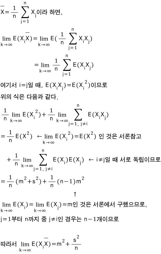 \\\\overline { X }=\\\\frac { 1 }{ n }\\\\sum _{ j=1 }^{ n }{ \\\\combi _{ j }{ X } }이라\\\\quad 하면,\\\\\\\\ \\\\lim _{ \\\\combi { k }\\\\to \\\\combi { \\\\infty  } }{ E(\\\\combi _{ i }{ X }\\\\overline { X } })=\\\\lim _{ \\\\combi { k }\\\\to \\\\combi { \\\\infty  } }{ E(\\\\frac { 1 }{ n }\\\\sum _{ j=1 }^{ n }{ \\\\combi _{ i }{ X }\\\\combi _{ j }{ X }) } }\\\\\\\\ \\\\quad \\\\quad \\\\quad \\\\quad \\\\quad \\\\quad \\\\quad \\\\quad \\\\quad \\\\quad \\\\quad \\\\quad \\\\quad \\\\quad \\\\quad \\\\quad \\\\quad =\\\\lim _{ \\\\combi { k }\\\\to \\\\combi { \\\\infty  } }{ \\\\frac { 1 }{ n }\\\\sum _{ j=1 }^{ n }{ E(\\\\combi _{ i }{ X }\\\\combi _{ j }{ X }) } }\\\\\\\\ 여기서\\\\quad i=j일\\\\quad 때,\\\\quad E(\\\\combi _{ i }{ X }\\\\combi _{ j }{ X })=E(\\\\combi ^{ 2 }{ \\\\combi _{ i }{ X } })이므로\\\\\\\\ 위의\\\\quad 식은\\\\quad 다음과\\\\quad 같다.\\\\\\\\ \\\\frac { 1 }{ n }\\\\lim _{ \\\\combi { k }\\\\to \\\\combi { \\\\infty  } }{ E(\\\\combi ^{ 2 }{ \\\\combi _{ i }{ X } }) }+\\\\frac { 1 }{ n }\\\\lim _{ \\\\combi { k }\\\\to \\\\combi { \\\\infty  } }{ \\\\sum _{ j=1,\\\\quad j\\\\neq i }^{ n }{ E(\\\\combi _{ i }{ X }\\\\combi _{ j }{ X }) } }\\\\\\\\ =\\\\frac { 1 }{ n }E(\\\\combi ^{ 2 }{ X })\\\\quad \\\\quad \\\\gets \\\\lim _{ \\\\combi { k }\\\\to \\\\combi { \\\\infty  } }{ E(\\\\combi ^{ 2 }{ \\\\combi _{ i }{ X } }) }=E(\\\\combi ^{ 2 }{ X })\\\\quad 인\\\\quad 것은\\\\quad 서론참고\\\\\\\\ \\\\quad \\\\quad \\\\quad +\\\\frac { 1 }{ n }\\\\lim _{ \\\\combi { k }\\\\to \\\\combi { \\\\infty  } }{ \\\\sum _{ j=1,\\\\quad j\\\\neq i }^{ n }{ E(\\\\combi _{ i }{ X })E(\\\\combi _{ j }{ X }) } }\\\\quad \\\\quad \\\\gets \\\\quad i\\\\neq j일\\\\quad 때\\\\quad 서로\\\\quad 독립이므로\\\\\\\\ =\\\\frac { 1 }{ n }(\\\\combi ^{ 2 }{ m }+\\\\combi ^{ 2 }{ s })+\\\\frac { 1 }{ n }(n-1)\\\\combi ^{ 2 }{ m }\\\\\\\\ \\\\quad \\\\quad \\\\quad \\\\quad \\\\quad \\\\quad \\\\quad \\\\quad \\\\quad \\\\quad \\\\quad \\\\quad \\\\quad \\\\quad \\\\quad \\\\quad \\\\quad \\\\quad \\\\quad \\\\quad \\\\quad \\\\quad \\\\quad \\\\quad \\\\quad \\\\quad \\\\quad \\\\quad \\\\quad \\\\quad \\\\quad \\\\quad \\\\quad \\\\quad \\\\quad \\\\quad \\\\quad \\\\uparrow \\\\\\\\ \\\\lim _{ \\\\combi { k }\\\\to \\\\combi { \\\\infty  } }{ E(\\\\combi _{ i }{ X }) }=\\\\lim _{ \\\\combi { k }\\\\to \\\\combi { \\\\infty  } }{ E(\\\\combi _{ j }{ X }) }=m인\\\\quad 것은\\\\quad 서론에서\\\\quad 구했으므로,\\\\\\\\ j=1부터\\\\quad n까지\\\\quad 중\\\\quad j\\\\neq i인\\\\quad 경우는\\\\quad n-1개이므로\\\\\\\\ \\\\\\\\ 따라서\\\\quad \\\\lim _{ \\\\combi { k }\\\\to \\\\combi { \\\\infty  } }{ E(\\\\combi _{ i }{ X }\\\\overline { X } })=\\\\combi ^{ 2 }{ m }+\\\\frac { \\\\combi ^{ 2 }{ s } }{ n }